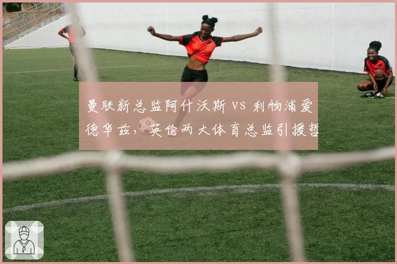 曼联新总监阿什沃斯 vs 利物浦爱德华兹，英伦两大体育总监引援哲学谁更优？