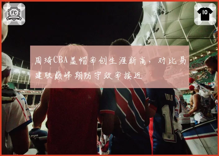 周琦CBA盖帽率创生涯新高，对比易建联巅峰期防守效率接近