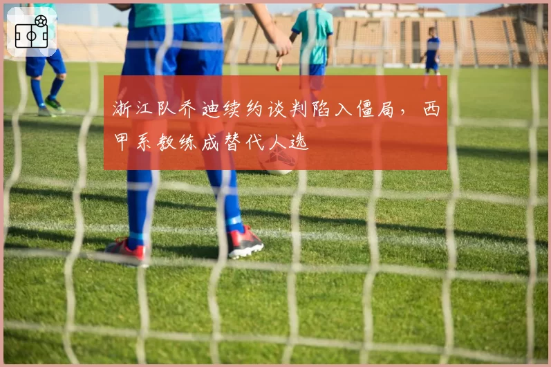 浙江队乔迪续约谈判陷入僵局，西甲系教练成替代人选