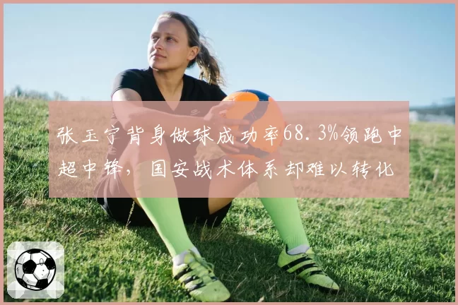 张玉宁背身做球成功率68.3%领跑中超中锋，国安战术体系却难以转化禁区杀伤