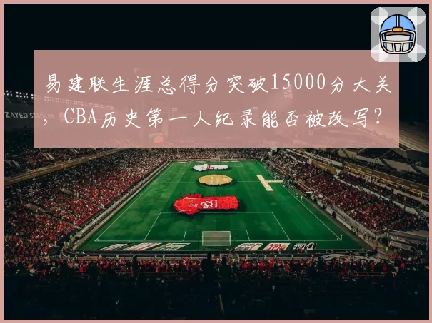 易建联生涯总得分突破15000分大关，CBA历史第一人纪录能否被改写？