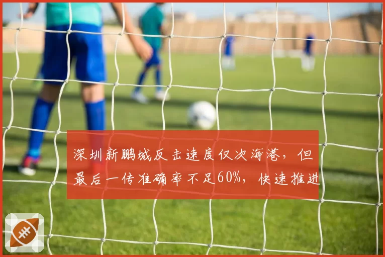 深圳新鹏城反击速度仅次海港,但最后一传准确率不足60%,快速推进为何难转化进球?