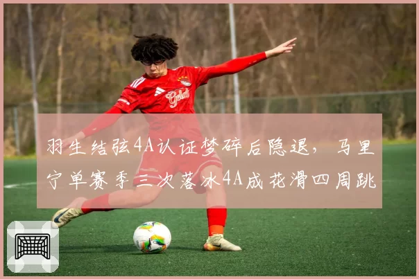 羽生结弦4A认证梦碎后隐退，马里宁单赛季三次落冰4A成花滑四周跳时代新门面