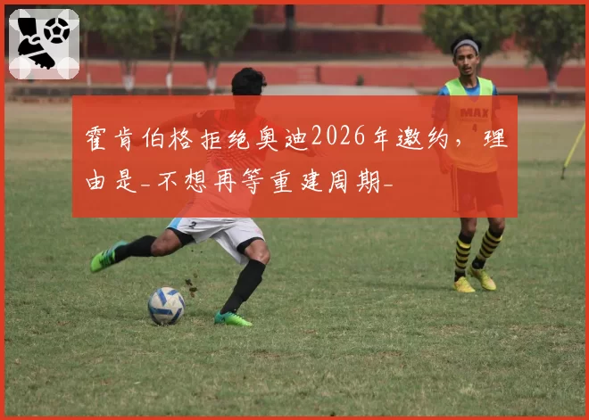 霍肯伯格拒绝奥迪2026年邀约，理由是_不想再等重建周期_