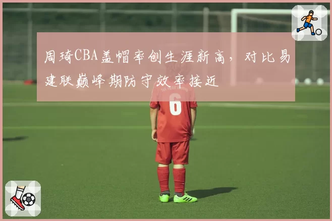 周琦CBA盖帽率创生涯新高，对比易建联巅峰期防守效率接近