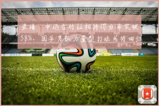 梁靖崑中远台对拉相持得分率突破58%，国乒男队力量型打法或将回归主流