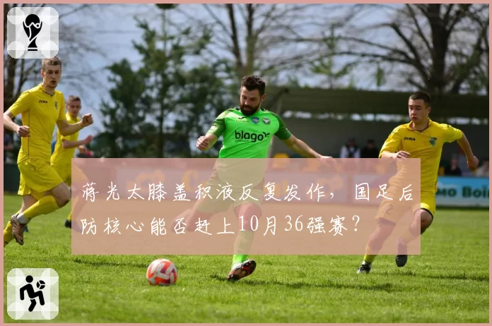 蒋光太膝盖积液反复发作，国足后防核心能否赶上10月36强赛？