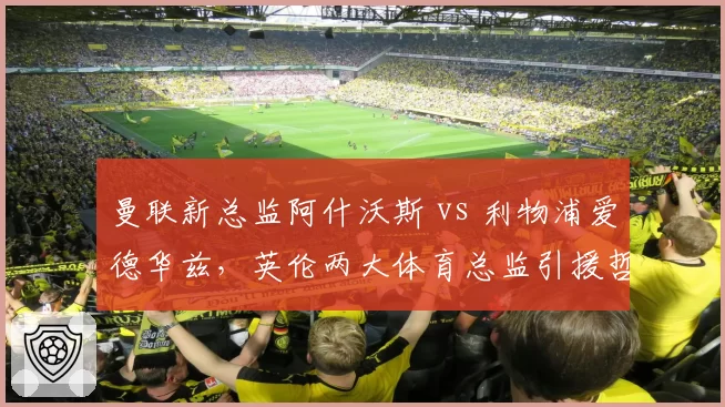 曼联新总监阿什沃斯 vs 利物浦爱德华兹，英伦两大体育总监引援哲学谁更优？