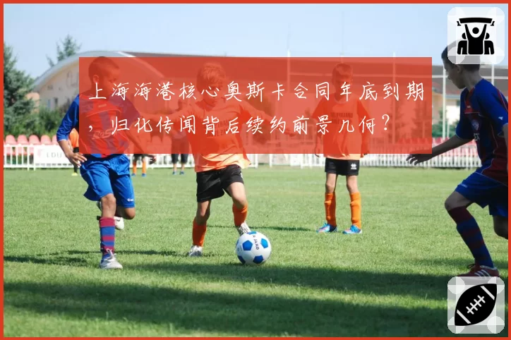 上海海港核心奥斯卡合同年底到期,归化传闻背后续约前景几何?