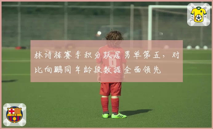 林诗栋赛季积分跃居男单第五,对比向鹏同年龄段数据全面领先