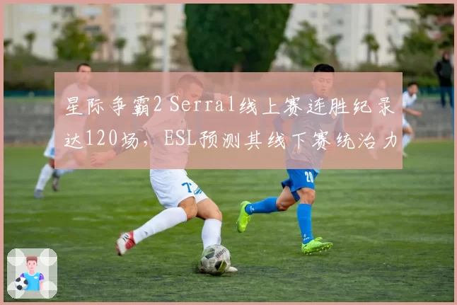 星际争霸2 Serral线上赛连胜纪录达120场，ESL预测其线下赛统治力仍不可撼动