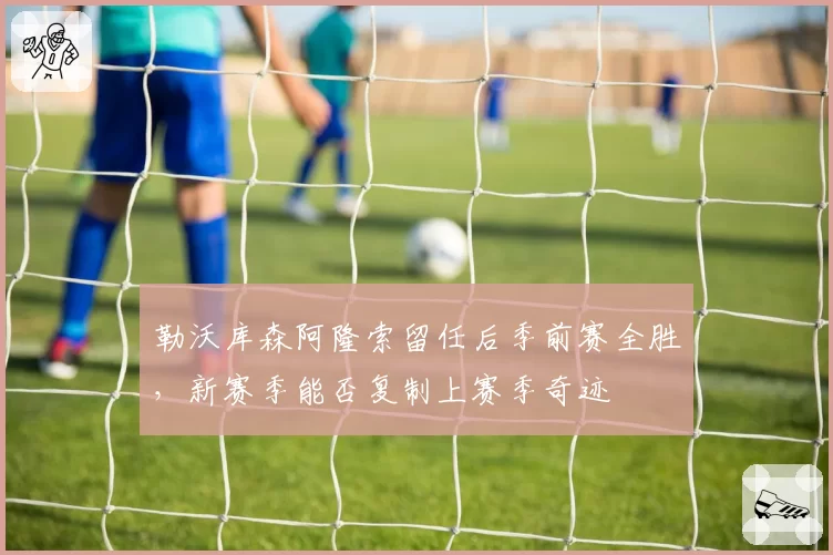 勒沃库森阿隆索留任后季前赛全胜，新赛季能否复制上赛季奇迹