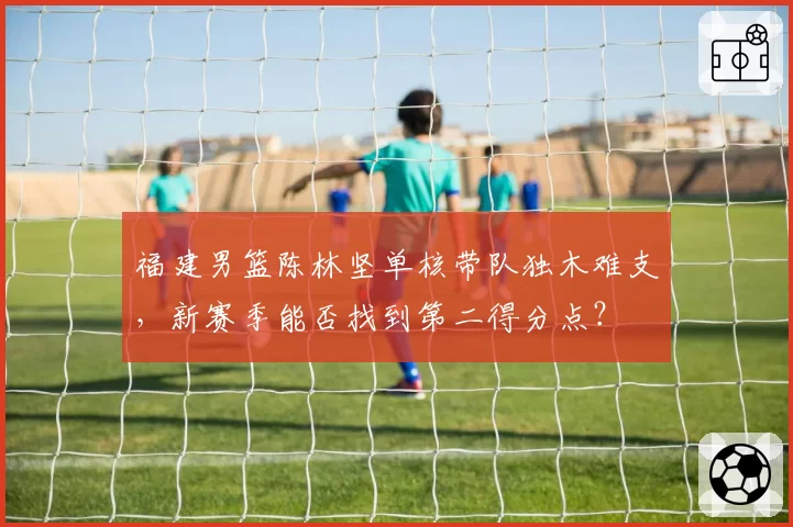 福建男篮陈林坚单核带队独木难支，新赛季能否找到第二得分点？