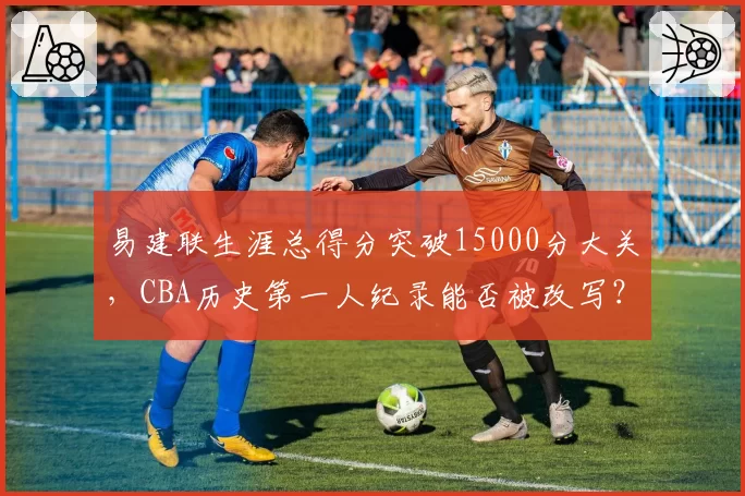 易建联生涯总得分突破15000分大关，CBA历史第一人纪录能否被改写？