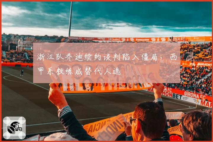 浙江队乔迪续约谈判陷入僵局，西甲系教练成替代人选