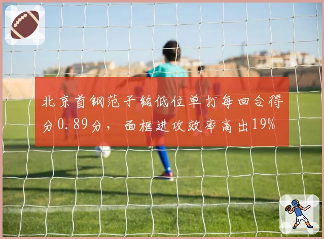北京首钢范子铭低位单打每回合得分0.89分，面框进攻效率高出19%
