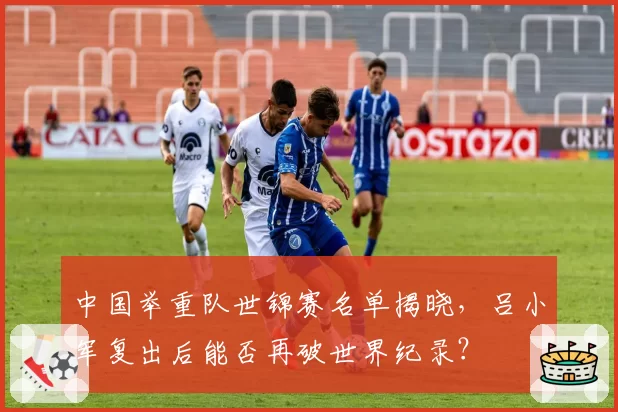中国举重队世锦赛名单揭晓，吕小军复出后能否再破世界纪录？