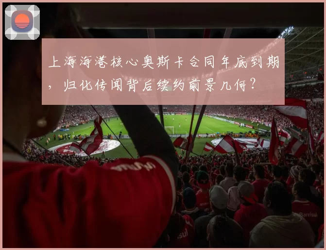 上海海港核心奥斯卡合同年底到期,归化传闻背后续约前景几何?
