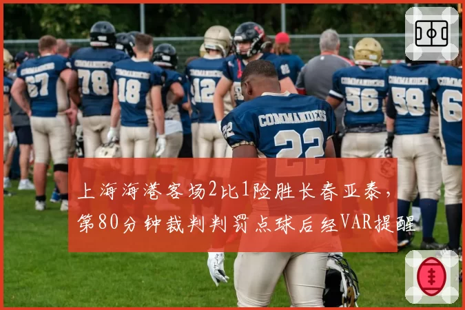 上海海港客场2比1险胜长春亚泰,第80分钟裁判判罚点球后经VAR提醒又取消,亚泰球员围堵裁判长达三分钟