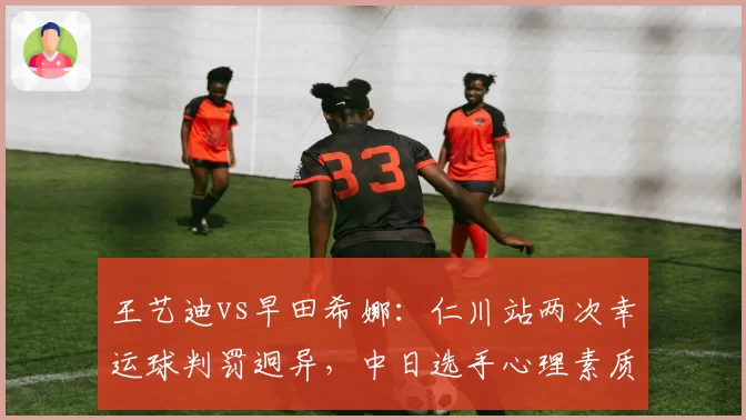王艺迪vs早田希娜：仁川站两次幸运球判罚迥异，中日选手心理素质差距明显