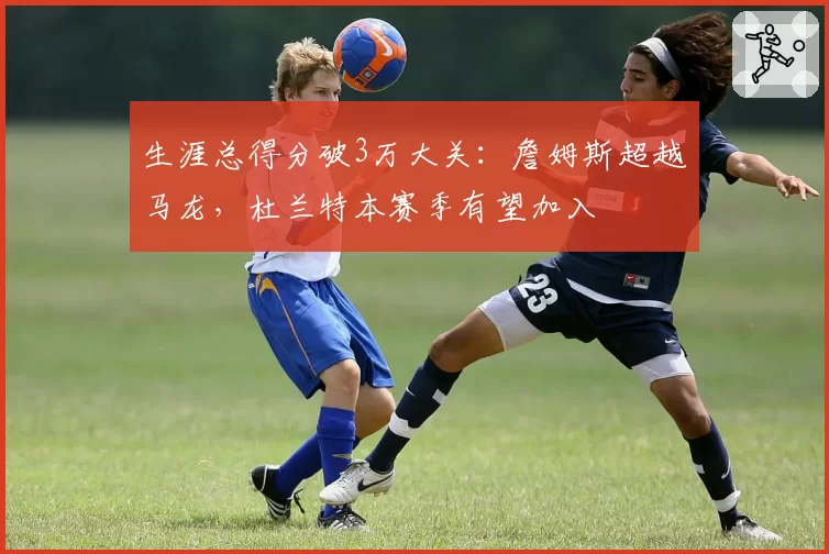 生涯总得分破3万大关：詹姆斯超越马龙，杜兰特本赛季有望加入