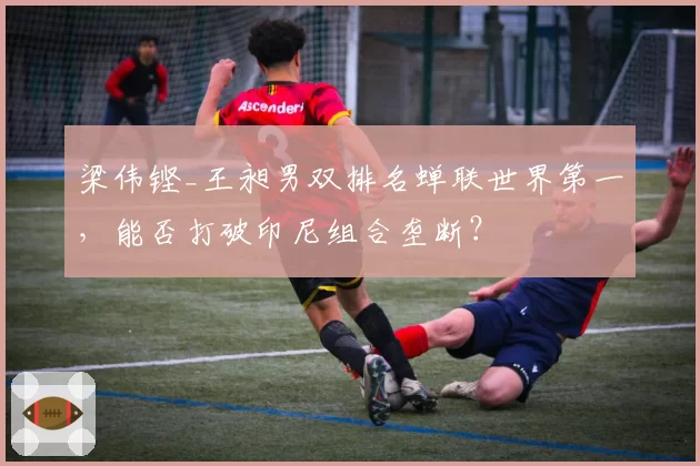 梁伟铿_王昶男双排名蝉联世界第一，能否打破印尼组合垄断？