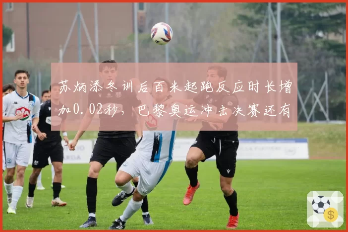 苏炳添冬训后百米起跑反应时长增加0.02秒，巴黎奥运冲击决赛还有多远？