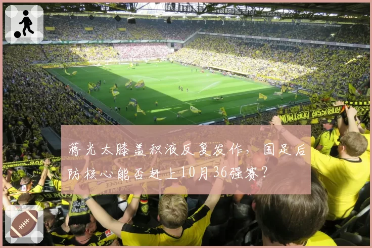 蒋光太膝盖积液反复发作,国足后防核心能否赶上10月36强赛?