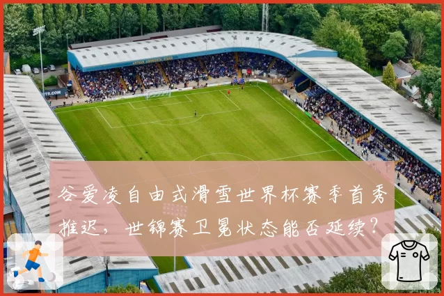谷爱凌自由式滑雪世界杯赛季首秀推迟，世锦赛卫冕状态能否延续？