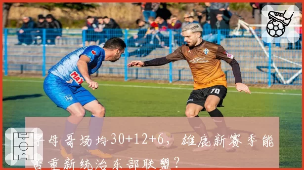 字母哥场均30+12+6，雄鹿新赛季能否重新统治东部联盟？