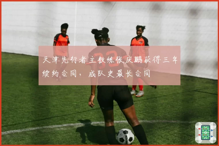 天津先行者主教练张庆鹏获得三年续约合同，成队史最长合同