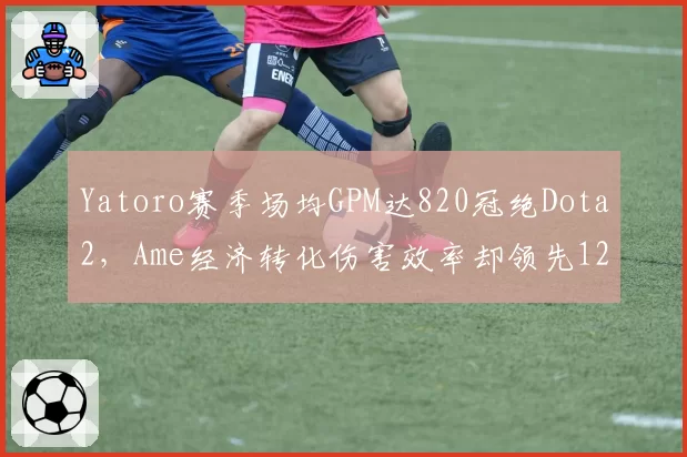 Yatoro赛季场均GPM达820冠绝Dota2，Ame经济转化伤害效率却领先12%